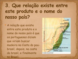 A relação que existe entre este produto e o nome do nosso país é que os portugueses diziam que viriam buscar madeira na Costa do pau-brasil, depois, na costa do brasil, e finalmente no Brasil. 