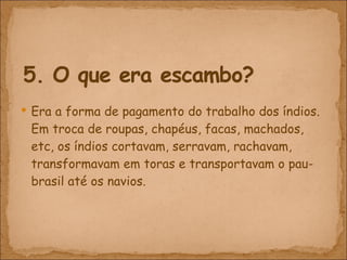Era a forma de pagamento do trabalho dos índios. Em troca de roupas, chapéus, facas, machados, etc, os índios cortavam, serravam, rachavam, transformavam em toras e transportavam o pau-brasil até os navios.  