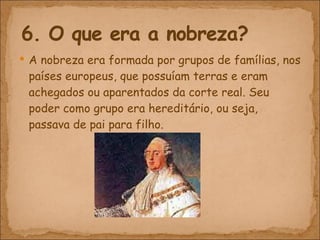 A nobreza era formada por grupos de famílias, nos países europeus, que possuíam terras e eram achegados ou aparentados da corte real. Seu poder como grupo era hereditário, ou seja, passava de pai para filho. 