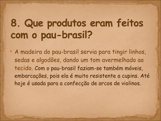 A madeira do pau-brasil servia para tingir linhos, sedas e algodões, dando um tom avermelhado ao tecido.  Com o pau-brasil faziam-se também móveis, embarcações, pois ela é muito resistente a cupins. Até hoje é usada para a confecção de arcos de violinos. 