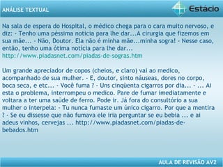 ANÁLISE TEXTUAL 
Na sala de espera do Hospital, o médico chega para o cara muito nervoso, e 
diz: - Tenho uma péssima noticia para lhe dar...A cirurgia que fizemos em 
sua mãe... - Não, Doutor. Ela não é minha mãe...minha sogra! - Nesse caso, 
então, tenho uma ótima notícia para lhe dar... 
http://www.piadasnet.com/piadas-de-sogras.htm 
Um grande apreciador de copos (cheios, e claro) vai ao medico, 
acompanhado de sua mulher. - E, doutor, sinto náuseas, dores no corpo, 
boca seca, e etc... - Você fuma ? - Uns cinqüenta cigarros por dia... - ... Ai 
esta o problema, interrompeu o medico. Pare de fumar imediatamente e 
voltara a ter uma saúde de ferro. Pode ir. Já fora do consultório a sua 
mulher o interpela: - Tu nunca fumaste um único cigarro. Por que a mentira 
? - Se eu dissesse que não fumava ele iria perguntar se eu bebia ... e ai 
adeus vinhos, cervejas ... http://www.piadasnet.com/piadas-de-bebados. 
AULA DE REVISÃO AV2 
htm 
 