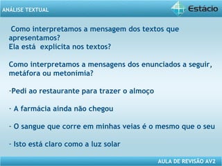 ANÁLISE TEXTUAL 
Como interpretamos a mensagem dos textos que 
apresentamos? 
Ela está explícita nos textos? 
Como interpretamos a mensagens dos enunciados a seguir, 
metáfora ou metonímia? 
-Pedi ao restaurante para trazer o almoço 
- A farmácia ainda não chegou 
- O sangue que corre em minhas veias é o mesmo que o seu 
- Isto está claro como a luz solar 
AULA DE REVISÃO AV2 
 