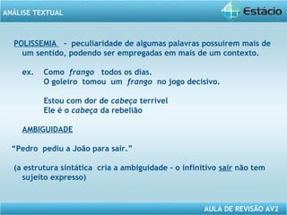 ANÁLISE TEXTUAL 
POLISSEMIA - peculiaridade de algumas palavras possuírem mais de 
um sentido, podendo ser empregadas em mais de um contexto. 
ex. Como frango todos os dias. 
O goleiro tomou um frango no jogo decisivo. 
Estou com dor de cabeça terrível 
Ele é o cabeça da rebelião 
AULA DE REVISÃO AV2 
AMBIGUIDADE 
“Pedro pediu a João para sair.” 
(a estrutura sintática cria a ambiguidade – o infinitivo sair não tem 
sujeito expresso) 
 