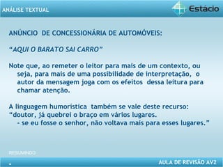 ANÁLISE TEXTUAL 
ANÚNCIO DE CONCESSIONÁRIA DE AUTOMÓVEIS: 
“AQUI O BARATO SAI CARRO” 
Note que, ao remeter o leitor para mais de um contexto, ou 
seja, para mais de uma possibilidade de interpretação, o 
autor da mensagem joga com os efeitos dessa leitura para 
chamar atenção. 
A linguagem humorística também se vale deste recurso: 
“doutor, já quebrei o braço em vários lugares. 
- se eu fosse o senhor, não voltava mais para esses lugares.” 
AULA DE REVISÃO AV2 
RESUMINDO 
- 
 
