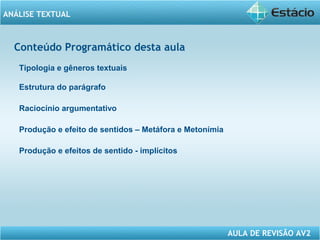 ANÁLISE TEXTUAL 
AULA DE REVISÃO AV2 
ANALISE Conteúdo Programático desta aula 
Tipologia e gêneros textuais 
Estrutura do parágrafo 
Raciocínio argumentativo 
Produção e efeito de sentidos – Metáfora e Metonímia 
Produção e efeitos de sentido - implícitos 
 