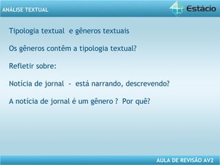 ANÁLISE TEXTUAL 
Tipologia textual e gêneros textuais 
Os gêneros contêm a tipologia textual? 
Refletir sobre: 
Notícia de jornal - está narrando, descrevendo? 
A notícia de jornal é um gênero ? Por quê? 
AULA DE REVISÃO AV2 
 