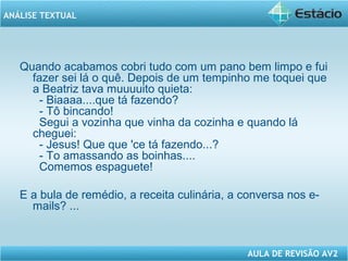ANÁLISE TEXTUAL 
Quando acabamos cobri tudo com um pano bem limpo e fui 
fazer sei lá o quê. Depois de um tempinho me toquei que 
a Beatriz tava muuuuito quieta: 
- Biaaaa....que tá fazendo? 
- Tô bincando! 
Segui a vozinha que vinha da cozinha e quando lá 
cheguei: 
- Jesus! Que que 'ce tá fazendo...? 
- To amassando as boinhas.... 
Comemos espaguete! 
E a bula de remédio, a receita culinária, a conversa nos e-mails? 
AULA DE REVISÃO AV2 
... 
 