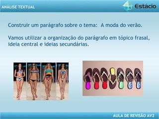 ANÁLISE TEXTUAL 
Construir um parágrafo sobre o tema: A moda do verão. 
Vamos utilizar a organização do parágrafo em tópico frasal, 
ideia central e ideias secundárias. 
AULA DE REVISÃO AV2 
 