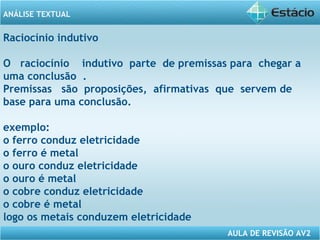 ANÁLISE TEXTUAL 
Raciocínio indutivo 
O raciocínio indutivo parte de premissas para chegar a 
uma conclusão . 
Premissas são proposições, afirmativas que servem de 
base para uma conclusão. 
exemplo: 
o ferro conduz eletricidade 
o ferro é metal 
o ouro conduz eletricidade 
o ouro é metal 
o cobre conduz eletricidade 
o cobre é metal 
logo os metais conduzem eletricidade 
AULA DE REVISÃO AV2 
 