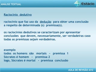 ANÁLISE TEXTUAL 
Raciocínio dedutivo 
raciocínio que faz uso da dedução para obter uma conclusão 
a respeito de determinada (s) premissa(s). 
os raciocínios dedutivos se caracterizam por apresentar 
conclusões que devem, necessariamente, ser verdadeiras caso 
todas as premissas sejam verdadeiras. 
exemplo 
todos os homens são mortais - premissa 1 
Sócrates é homem - premissa 2 
logo, Sócrates é mortal - premissa conclusão 
AULA DE REVISÃO AV2 
 
