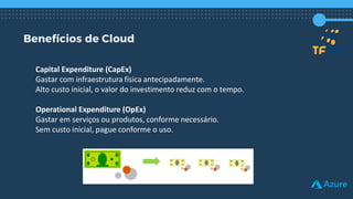 Benefícios de Cloud
Capital Expenditure (CapEx)
Gastar com infraestrutura física antecipadamente.
Alto custo inicial, o valor do investimento reduz com o tempo.
Operational Expenditure (OpEx)
Gastar em serviços ou produtos, conforme necessário.
Sem custo inicial, pague conforme o uso.
 