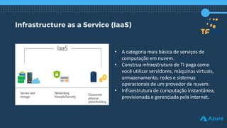 Infrastructure as a Service (IaaS)
• A categoria mais básica de serviços de
computação em nuvem.
• Construa infraestrutura de TI paga como
você utilizar servidores, máquinas virtuais,
armazenamento, redes e sistemas
operacionais de um provedor de nuvem.
• Infraestrutura de computação instantânea,
provisionada e gerenciada pela internet.
 