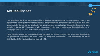 Availability Set
Um Availability Set é um agrupamento lógico de VMs que permite que o Azure entenda como o seu
aplicativo foi criado para fornecer redundância e disponibilidade. Recomenda-se que duas ou mais VMs
sejam criadas dentro de um availability set para fornecer um aplicativo altamente disponível e para
atender o SLA de 99,95% do Azure. Não há nenhum custo para o conjunto de disponibilidade em si,
você paga apenas por cada instância de VM que criar.
Cada máquina virtual em seu availability set receberá um update domain (UD) e um fault domain (FD)
da plataforma subjacente do Azure. Todas as máquinas adicionadas a um avaliability set serão
distribuídas de forma dividida entre cada UD e FD.
 