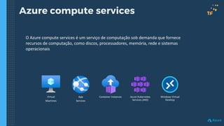 Azure compute services
O Azure compute services é um serviço de computação sob demanda que fornece
recursos de computação, como discos, processadores, memória, rede e sistemas
operacionais
Virtual
Machines
App
Services
Azure Kubernetes
Services (AKS)
Windows Virtual
Desktop
Container Instances
 