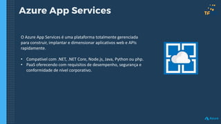 Azure App Services
O Azure App Services é uma plataforma totalmente gerenciada
para construir, implantar e dimensionar aplicativos web e APIs
rapidamente.
• Compatível com .NET, .NET Core, Node.js, Java, Python ou php.
• PaaS oferecendo com requisitos de desempenho, segurança e
conformidade de nível corporativo.
 