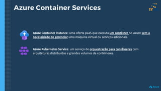 Azure Container Services
Azure Container Instance: uma oferta paaS que executa um contêiner no Azure sem a
necessidade de gerenciar uma máquina virtual ou serviços adicionais.
Azure Kubernetes Service: um serviço de orquestração para contêineres com
arquiteturas distribuídas e grandes volumes de contêineres.
 