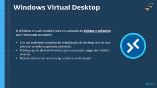 Windows Virtual Desktop
O Windows Virtual Desktop é uma virtualização de desktop e aplicativo
que é executada na nuvem.
• Crie um ambiente completo de virtualização de desktop sem ter que
executar servidores gateway adicionais.
• Publique pools de host ilimitados para acomodar cargas de trabalho
diversas.
• Reduza custos com recursos agrupados e multi-session.
 