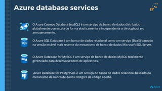 Azure database services
O Azure Cosmos Database (noSQL) é um serviço de banco de dados distribuído
globalmente que escala de forma elasticamente e independente o throughput e o
armazenamento.
O Azure SQL Database é um banco de dados relacional como um serviço (DaaS) baseado
na versão estável mais recente do mecanismo de banco de dados Microsoft SQL Server.
O Azure Database for MySQL é um serviço de banco de dados MySQL totalmente
gerenciado para desenvolvedores de aplicativos.
Azure Database for PostgreSQL é um serviço de banco de dados relacional baseado no
mecanismo de banco de dados Postgres de código aberto.
 