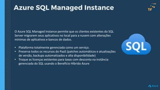 Azure SQL Managed Instance
O Azure SQL Managed Instance permite que os clientes existentes do SQL
Server migrarem seus aplicativos no local para a nuvem com alterações
mínimas de aplicativos e bancos de dados.
• Plataforma totalmente gerenciada como um serviço.
• Preserva todos os recursos do PaaS (patches automáticos e atualizações
de versão, backups automatizados e alta disponibilidade)
• Troque as licenças existentes para taxas com desconto na instância
gerenciada do SQL usando o Benefício Híbrido Azure
 