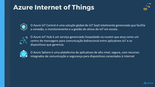 Azure Internet of Things
O Azure IoT Central é uma solução global de IoT SaaS totalmente gerenciada que facilita
a conexão, o monitoramento e a gestão de ativos de IoT em escala.
O Azure IoT Hub é um serviço gerenciado hospedado na nuvem que atua como um
centro de mensagens para comunicação bidirecional entre aplicativos IoT e os
dispositivos que gerencia.
O Azure Sphere é uma plataforma de aplicativos de alto nível, segura, com recursos
integrados de comunicação e segurança para dispositivos conectados à internet
 