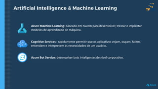 Artificial Intelligence & Machine Learning
Azure Machine Learning: baseado em nuvem para desenvolver, treinar e implantar
modelos de aprendizado de máquina.
Cognitive Services: rapidamente permitir que os aplicativos vejam, ouçam, falem,
entendam e interpretem as necessidades de um usuário.
Azure Bot Service: desenvolver bots inteligentes de nível corporativo.
 