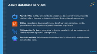Azure database services
Azure DevOps: (noSQL) ferramentas de colaboração de desenvolvimento, incluindo
pipelines, placas Kanban e testes automatizados de carga baseados em nuvem.
GitHub: hospedagem de desenvolvimento de software com controle de versão,
gerenciamento de código-fonte e gerenciamento de bugs/tarefas.
GitHub Actions for Azure: automatizar o fluxo de trabalho do software para construir,
testar e implantar a partir da coming GitHub.
Azure DevTest Labs: rapidamente ambientes no Azure, minimizando o desperdício e
controlando o custo.
 