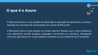 O que é o Azure
O Microsoft Azure é uma plataforma destinada à execução de aplicativos e serviços,
baseada nos conceitos da computação em nuvem da Microsoft.
O Microsoft Azure é uma solução em nuvem aberta e flexível, com o Azure podemos
criar aplicativos usando qualquer linguagem, ferramenta ou estrutura, interagindo
com seus aplicativos em nuvem pública e também ao seu ambiente de TI existente.
 