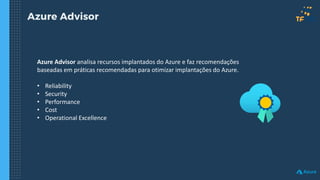 Azure Advisor
Azure Advisor analisa recursos implantados do Azure e faz recomendações
baseadas em práticas recomendadas para otimizar implantações do Azure.
• Reliability
• Security
• Performance
• Cost
• Operational Excellence
 
