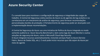 Azure Security Center
É a camada base para monitorar a configuração de segurança e integridade das cargas de
trabalho. A Central de Segurança coleta eventos do Azure ou de agentes de log analytics e os
correlaciona em um mecanismo de análise de segurança, para fornecer recomendações
personalizadas (tarefas de proteção). O fortalecimento da segurança pode ser alcançado com
a implementação dessas recomendações.
A Central de Segurança do Azure usa uma iniciativa de Política do Azure integrada no modo
somente auditoria (o Azure Security Benchmark ), bem como logs do Azure Monitor e outras
soluções de segurança do Azure, como o Microsoft Cloud App Security.
O Azure integrará recursos automaticamente, incluindo serviços PaaS no Azure (Service
Fabric, Banco de Dados SQL, etc.). E você pode incluir recursos que não sejam do Azure por
meio do agente
 