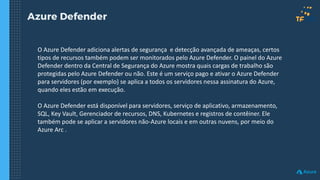 Azure Defender
O Azure Defender adiciona alertas de segurança e detecção avançada de ameaças, certos
tipos de recursos também podem ser monitorados pelo Azure Defender. O painel do Azure
Defender dentro da Central de Segurança do Azure mostra quais cargas de trabalho são
protegidas pelo Azure Defender ou não. Este é um serviço pago e ativar o Azure Defender
para servidores (por exemplo) se aplica a todos os servidores nessa assinatura do Azure,
quando eles estão em execução.
O Azure Defender está disponível para servidores, serviço de aplicativo, armazenamento,
SQL, Key Vault, Gerenciador de recursos, DNS, Kubernetes e registros de contêiner. Ele
também pode se aplicar a servidores não-Azure locais e em outras nuvens, por meio do
Azure Arc .
 