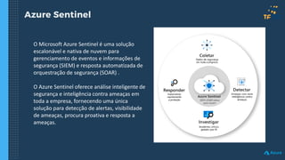 Azure Sentinel
O Microsoft Azure Sentinel é uma solução
escalonável e nativa de nuvem para
gerenciamento de eventos e informações de
segurança (SIEM) e resposta automatizada de
orquestração de segurança (SOAR) .
O Azure Sentinel oferece análise inteligente de
segurança e inteligência contra ameaças em
toda a empresa, fornecendo uma única
solução para detecção de alertas, visibilidade
de ameaças, procura proativa e resposta a
ameaças.
 