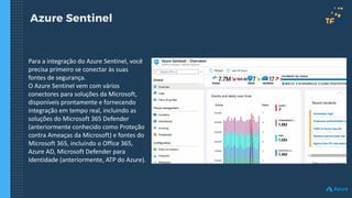 Azure Sentinel
Para a integração do Azure Sentinel, você
precisa primeiro se conectar às suas
fontes de segurança.
O Azure Sentinel vem com vários
conectores para soluções da Microsoft,
disponíveis prontamente e fornecendo
integração em tempo real, incluindo as
soluções do Microsoft 365 Defender
(anteriormente conhecido como Proteção
contra Ameaças da Microsoft) e fontes do
Microsoft 365, incluindo o Office 365,
Azure AD, Microsoft Defender para
Identidade (anteriormente, ATP do Azure).
 