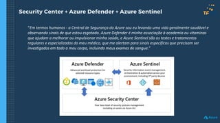 Security Center + Azure Defender + Azure Sentinel
“Em termos humanos - a Central de Segurança do Azure sou eu levando uma vida geralmente saudável e
observando sinais de que estou esgotado. Azure Defender é minha associação à academia ou vitaminas
que ajudam a melhorar ou impulsionar minha saúde, e Azure Sentinel são os testes e tratamentos
regulares e especializados do meu médico, que me alertam para sinais específicos que precisam ser
investigados em todo o meu corpo, incluindo meus exames de sangue.”
 