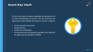 Azure Key Vault
O Azure Key Vault armazena segredos de aplicativos em
um local centralizado na nuvem, a fim de controlar com
segurança as permissões de acesso e acessar o registro.
• Gerenciamento de secrets.
• Gestão de key.
• Gestão de certificados.
• Armazenamento de segredos apoiados por módulos
de segurança de hardware (HSMs).
 