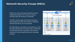 Network Security Groups (NSGs)
O NSG tem como a principal função filtrar todo o
tráfego direcionado a um recurso ou serviço,
tomando ações de bloqueio ou liberação.
Um NSG, contém regras de Entrada (Inbound) e
Saída (Outbound) onde elas filtrarão o tráfego de
rede direcionado ao seu recurso/rede.
Um NSG pode ser associado a uma Subnet ou a uma
NIC (placa de Rede de uma VM), porém é altamente
recomendado associar uma NSG a uma Subnet e
somente em casos específicos deve ser associada
uma NIC.
 