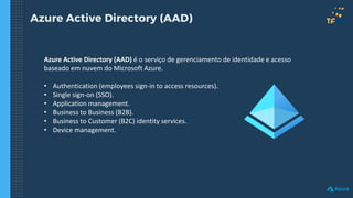 Azure Active Directory (AAD)
Azure Active Directory (AAD) é o serviço de gerenciamento de identidade e acesso
baseado em nuvem do Microsoft Azure.
• Authentication (employees sign-in to access resources).
• Single sign-on (SSO).
• Application management.
• Business to Business (B2B).
• Business to Customer (B2C) identity services.
• Device management.
 