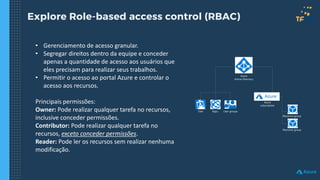 Explore Role-based access control (RBAC)
• Gerenciamento de acesso granular.
• Segregar direitos dentro da equipe e conceder
apenas a quantidade de acesso aos usuários que
eles precisam para realizar seus trabalhos.
• Permitir o acesso ao portal Azure e controlar o
acesso aos recursos.
Principais permissões:
Owner: Pode realizar qualquer tarefa no recursos,
inclusive conceder permissões.
Contributor: Pode realizar qualquer tarefa no
recursos, exceto conceder permissões.
Reader: Pode ler os recursos sem realizar nenhuma
modificação.
Azure
Active Directory
Resource group
Resource group
User Apps User groups
Azure
subscription
 