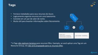 Tags
• Fornece metadados para seus recursos do Azure.
• Logicamente organiza recursos em uma taxonomia.
• Consiste em um par de valor de nome.
• Muito útil para levantar informações sobre faturamento.
* A Tags não replicam herança para recursos filho. Exemplo, se você aplicar uma Tag em um
Resource Group, ela não será propagada para os recursos filho.
owner: joe
department: marketing
environment: production
cost-center: marketing
OR
 