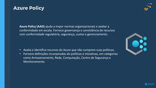 Azure Policy
Azure Policy (AAD) ajuda a impor normas organizacionais e avaliar a
conformidade em escala. Fornece governança e consistência de recursos
com conformidade regulatória, segurança, custos e gerenciamento.
• Avalia e identifica recursos do Azure que não cumprem suas políticas.
• Fornece definições incorporadas de políticas e iniciativas, em categorias
como Armazenamento, Rede, Computação, Centro de Segurança e
Monitoramento.
 