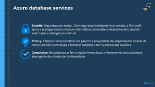 Azure database services
Security: Segurança por design. Com segurança inteligente incorporada, a Microsoft
ajuda a proteger contra ameaças cibernéticas conhecidas e desconhecidas, usando
automação e inteligência artificial.
Privacy: Estamos comprometidos em garantir a privacidade das organizações através de
nossos acordos contratuais e fornecer controle e transparência aos usuários.
Compliance: Respeitamos as leis e regulamentos locais e fornecemos uma cobertura
abrangente das ofertas de conformidade
 