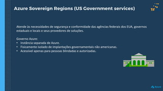 Azure Sovereign Regions (US Government services)
Atende às necessidades de segurança e conformidade das agências federais dos EUA, governos
estaduais e locais e seus provedores de soluções.
Governo Azure:
• Instância separada de Azure.
• Fisicamente isolado de implantações governamentais não americanas.
• Acessível apenas para pessoas blindadas e autorizadas.
 