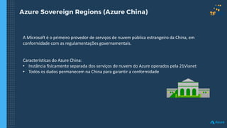 Azure Sovereign Regions (Azure China)
A Microsoft é o primeiro provedor de serviços de nuvem pública estrangeiro da China, em
conformidade com as regulamentações governamentais.
Características do Azure China:
• Instância fisicamente separada dos serviços de nuvem do Azure operados pela 21Vianet
• Todos os dados permanecem na China para garantir a conformidade
 