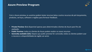 Azure Preview Program
Com o Azure preview, os usuários podem testar recursos beta e outros recursos de pré-lançamento,
produtos, serviços, software e regiões para fornecer feedback.
• Private Preview: Está disponível apenas para determinados clientes do Azure para fins de
avaliação.
• Public Preview: todos os clientes do Azure podem avaliar os novos recursos
• Generally available (GA): Depois que public preview for concluído, todos os clientes podem usar
o recurso e a disponibilidade da região vai variar.
 