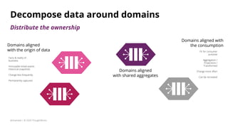 Domains aligned
with shared aggregates
Domains aligned
with the origin of data
Facts & reality of
business
Immutable timed events
Historical snapshots
Change less frequently
Permanently captured
Domains aligned with
the consumption
Fit for consumer
purpose
Aggregation /
Projections /
Transformed
Change more often
Can be recreated
@zhamakd | © 2020 ThoughtWorks
Decompose data around domains
Distribute the ownership
 
