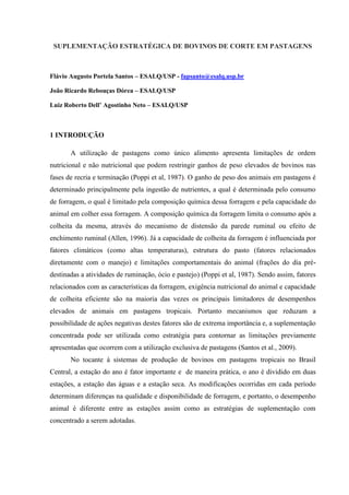 SUPLEMENTAÇÃO ESTRATÉGICA DE BOVINOS DE CORTE EM PASTAGENS



Flávio Augusto Portela Santos – ESALQ/USP - fapsanto@esalq.usp.br

João Ricardo Rebouças Dórea – ESALQ/USP

Luiz Roberto Dell’ Agostinho Neto – ESALQ/USP



1 INTRODUÇÃO

       A utilização de pastagens como único alimento apresenta limitações de ordem
nutricional e não nutricional que podem restringir ganhos de peso elevados de bovinos nas
fases de recria e terminação (Poppi et al, 1987). O ganho de peso dos animais em pastagens é
determinado principalmente pela ingestão de nutrientes, a qual é determinada pelo consumo
de forragem, o qual é limitado pela composição química dessa forragem e pela capacidade do
animal em colher essa forragem. A composição química da forragem limita o consumo após a
colheita da mesma, através do mecanismo de distensão da parede ruminal ou efeito de
enchimento ruminal (Allen, 1996). Já a capacidade de colheita da forragem é influenciada por
fatores climáticos (como altas temperaturas), estrutura do pasto (fatores relacionados
diretamente com o manejo) e limitações comportamentais do animal (frações do dia pré-
destinadas a atividades de ruminação, ócio e pastejo) (Poppi et al, 1987). Sendo assim, fatores
relacionados com as características da forragem, exigência nutricional do animal e capacidade
de colheita eficiente são na maioria das vezes os principais limitadores de desempenhos
elevados de animais em pastagens tropicais. Portanto mecanismos que reduzam a
possibilidade de ações negativas destes fatores são de extrema importância e, a suplementação
concentrada pode ser utilizada como estratégia para contornar as limitações previamente
apresentadas que ocorrem com a utilização exclusiva de pastagens (Santos et al., 2009).
       No tocante à sistemas de produção de bovinos em pastagens tropicais no Brasil
Central, a estação do ano é fator importante e de maneira prática, o ano é dividido em duas
estações, a estação das águas e a estação seca. As modificações ocorridas em cada período
determinam diferenças na qualidade e disponibilidade de forragem, e portanto, o desempenho
animal é diferente entre as estações assim como as estratégias de suplementação com
concentrado a serem adotadas.
 