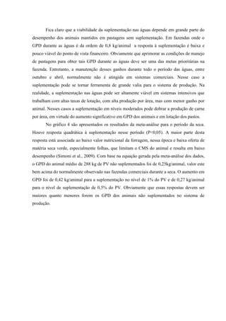 Fica claro que a viabilidade da suplementação nas águas depende em grande parte do
desempenho dos animais mantidos em pastagens sem suplementação. Em fazendas onde o
GPD durante as águas é da ordem de 0,8 kg/animal a resposta à suplementação é baixa e
pouco viável do ponto de vista financeiro. Obviamente que aprimorar as condições de manejo
de pastagens para obter tais GPD durante as águas deve ser uma das metas prioritárias na
fazenda. Entretanto, a manutenção desses ganhos durante todo o período das águas, entre
outubro e abril, normalmente não é atingida em sistemas comerciais. Nesse caso a
suplementação pode se tornar ferramenta de grande valia para o sistema de produção. Na
realidade, a suplementação nas águas pode ser altamente viável em sistemas intensivos que
trabalham com altas taxas de lotação, com alta produção por área, mas com menor ganho por
animal. Nesses casos a suplementação em níveis moderados pode dobrar a produção de carne
por área, em virtude do aumento significativo em GPD dos animais e em lotação dos pastos.
       No gráfico 4 são apresentados os resultados da meta-análise para o período da seca.
Houve resposta quadrática à suplementação nesse período (P<0,05). A maior parte desta
resposta está associada ao baixo valor nutricional da forragem, nessa época e baixa oferta de
matéria seca verde, especialmente folhas, que limitam o CMS do animal e resulta em baixo
desempenho (Simoni et al., 2009). Com base na equação gerada pela meta-análise dos dados,
o GPD do animal médio de 288 kg de PV não suplementados foi de 0,25kg/animal, valor este
bem acima do normalmente observado nas fazendas comerciais durante a seca. O aumento em
GPD foi de 0,42 kg/animal para a suplementação no nível de 1% do PV e de 0,27 kg/animal
para o nível de suplementação de 0,5% do PV. Obviamente que essas respostas devem ser
maiores quanto menores forem os GPD dos animais não suplementados no sistema de
produção.
 