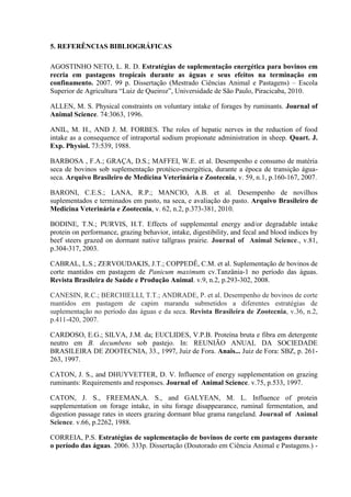 5. REFERÊNCIAS BIBLIOGRÁFICAS

AGOSTINHO NETO, L. R. D. Estratégias de suplementação energética para bovinos em
recria em pastagens tropicais durante as águas e seus efeitos na terminação em
confinamento. 2007. 99 p. Dissertação (Mestrado Ciências Animal e Pastagens) – Escola
Superior de Agricultura “Luiz de Queiroz”, Universidade de São Paulo, Piracicaba, 2010.

ALLEN, M. S. Physical constraints on voluntary intake of forages by ruminants. Journal of
Animal Science. 74:3063, 1996.

ANIL, M. H., AND J. M. FORBES. The roles of hepatic nerves in the reduction of food
intake as a consequence of intraportal sodium propionate administration in sheep. Quart. J.
Exp. Physiol. 73:539, 1988.

BARBOSA , F.A.; GRAÇA, D.S.; MAFFEI, W.E. et al. Desempenho e consumo de matéria
seca de bovinos sob suplementação protéico-energética, durante a época de transição água-
seca. Arquivo Brasileiro de Medicina Veterinária e Zootecnia, v. 59, n.1, p.160-167, 2007.

BARONI, C.E.S.; LANA, R.P.; MANCIO, A.B. et al. Desempenho de novilhos
suplementados e terminados em pasto, na seca, e avaliação do pasto. Arquivo Brasileiro de
Medicina Veterinária e Zootecnia, v. 62, n.2, p.373-381, 2010.

BODINE, T.N.; PURVIS, H.T. Effects of supplemental energy and/or degradable intake
protein on performance, grazing behavior, intake, digestibility, and fecal and blood indices by
beef steers grazed on dormant native tallgrass prairie. Journal of Animal Science., v.81,
p.304-317, 2003.

CABRAL, L.S.; ZERVOUDAKIS, J.T.; COPPEDÊ, C.M. et al. Suplementação de bovinos de
corte mantidos em pastagem de Panicum maximum cv.Tanzânia-1 no período das águas.
Revista Brasileira de Saúde e Produção Animal. v.9, n.2, p.293-302, 2008.

CANESIN, R.C.; BERCHIELLI, T.T.; ANDRADE, P. et al. Desempenho de bovinos de corte
mantidos em pastagem de capim marandu submetidos a diferentes estratégias de
suplementação no período das águas e da seca. Revista Brasileira de Zootecnia, v.36, n.2,
p.411-420, 2007.

CARDOSO, E.G.; SILVA, J.M. da; EUCLIDES, V.P.B. Proteína bruta e fibra em detergente
neutro em B. decumbens sob pastejo. In: REUNIÃO ANUAL DA SOCIEDADE
BRASILEIRA DE ZOOTECNIA, 33., 1997, Juiz de Fora. Anais... Juiz de Fora: SBZ, p. 261-
263, 1997.

CATON, J. S., and DHUYVETTER, D. V. Influence of energy supplementation on grazing
ruminants: Requirements and responses. Journal of Animal Science. v.75, p.533, 1997.

CATON, J. S., FREEMAN,A. S., and GALYEAN, M. L. Influence of protein
supplementation on forage intake, in situ forage disappearance, ruminal fermentation, and
digestion passage rates in steers grazing dormant blue grama rangeland. Journal of Animal
Science. v.66, p.2262, 1988.

CORREIA, P.S. Estratégias de suplementação de bovinos de corte em pastagens durante
o período das águas. 2006. 333p. Dissertação (Doutorado em Ciência Animal e Pastagens.) -
 