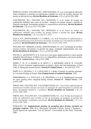 MORAES, E.H.B.K.; PAULINO, M.F.; ZERVOUDAKIS, J.T. et al. Associação de diferentes
fontes energéticas e protéicas em suplementos múltiplos na recria de novilhos mestiços sob
pastejo no período da seca. Revista Brasileira de Zootecnia, v.35, n.3, p.914-920, 2006.

NASCIMENTO, M.L.; PAULINO, M.F.; DETMANN, E. et al. Fontes de energia em
suplementos múltiplos para recria de novilhos mestiços em pastejo durante o período de
transição seca/águas: desempenho produtivo e características nutricionais. Revista Brasileira
de Zootecnia, v.38, n.6, p.1121-1132, 2009.

NASCIMENTO, M.L.; PAULINO, M.F.; DETMANN, E. et al. Fontes de energia em
suplementos múltiplos para novilhos em pastejo durante o período das águas. Revista
Brasileira de Zootecnia, v.39, n.4, p.861-872, 2010.

PAULA, N.F.; ZERVOUDAKIS, J.T.; CABRAL, L.S.; et al. Frequência de suplementação e
fontes de proteína para recria de bovinos em pastejo no período seco: desempenho produtivo e
econômico. Revista Brasileira de Zootecnia, v.39, n.4, p.873-882, 2010.

PAULINO, M.F.; MORAES, E.H.B.K.; ZERVOUDAKIS, J.Y. et al. Terminação de novilhos
mestiços leiteiros sob pastejo, no período das águas, recebendo suplementação com soja.
Revista Brasileira de Zootecnia, v.35, n.1, p.154-158, 2006.

PAVAN, E., and DUCKETT, S. K. Corn oil or corn grain supplementation to steers grazing
endophyte-free tall fescue. I. Effects on in vivo digestibility, performance, and carcass quality.
Journal of Animal Science. v.86, p.3215, 2008.

PERRY, T. W., D. A. HUBER, G. O. MOTT, C. L. RHYKERD, AND R. W. TAYLOR.
Effect of level of pasture supplementation on pasture, drylot and total performance of beef
cattle. II. Spring plus summer pasture. Journal of Animal Science, v. 34, p.647-652, 1971.

POPPI, D. P.; HUGHES, T. P.; L’HUILLIER, P. J. Intake of pasture by grazing ruminants.
In: Livestock Feeding on Pasture. New Zealand Society of Animal Production. 1987.

PORDOMINGO, A. J., WALLACE, J. D., FREEMAN, A. S. et al. Supplemental corn grain
for steers grazing native rangeland during summer. Journal of Animal Science, v.69,
p.1678, 1991.

PORTO, M.O.; PAULINO, M.F.; VALADARES FILHO, S.C.. et al. Fontes suplementares de
proteína para novilhos mestiços em recria em pastagens de capim-braquiária no período das
águas: desempenho produtivo e econômico. Revista Brasileira de Zootecnia, v.38, n.8,
p.1553-1560, 2009.

PORTO, M.O.; PAULINO, M.F.; VALADARES FILHO, S.C.. et al. Formas de utilização do
milho em suplementos para novilhos na fase de terminação em pastagem no período das
águas: desempenho e parâmetros nutricionais. Revista Brasileira de Zootecnia, v.37, n.12,
p.2251-2260, 2008.

RAMALHO, T.R. Suplementação protéica ou energética para bovinos recriados em
pastagens tropicais. 2006. 64 p. Dissertação (Mestrado Ciências Animal e Pastagens) –
Escola Superior de Agricultura “Luiz de Queiroz”, Universidade de São Paulo, Piracicaba,
2006.
 
