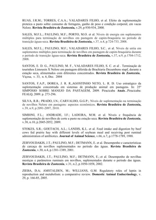 RUAS, J.R.M.; TORRES, C.A.A.; VALADARES FILHO, et al. Efeito da suplementação
proteica a pasto sobre consumo de forragens, ganho de peso e condição corporal, em vacas
Nelore. Revista Brasileira de Zootecnia, v.29, p.930-934, 2000.

SALES, M.F.L.; PAULINO, M.F.; PORTO, M.O. et al. Níveis de energia em suplementos
múltiplos para terminação de novilhos em pastagem de capim-braquiária no período de
transição águas-seca. Revista Brasileira de Zootecnia, v.37, n.4, p.724-733, 2008.

SALES, M.F.L.; PAULINO, M.F.; VALADARES FILHO, S.C.. et al. Níveis de uréia em
suplementos múltiplos para terminação de novilhos em pastagem de capim-braquiária durante
o período de transição águas-seca. Revista Brasileira de Zootecnia, v.37, n.9, p.1704-1712,
2008.

SANTOS, E. D. G., PAULINO, M. F., VALADARES FILHO, S. C. et al . Terminação de
tourinhos Limousin X Nelore em pastagem diferida de Brachiaria Decumbens stapf, durante a
estação seca, alimentados com diferentes concentrados. Revista Brasileira de Zootecnia,
Viçosa, v. 33, n. 6, Dec. 2004

SANTOS, F.A.P., DOREA, J. R. R.,AGOSTINHO NETO, L. R. D. Uso estratégico da
suplementação concentrada em sistemas de produção animal em pastagens. In: 25º
SIMPÓSIO SOBRE MANEJO DA PASTAGEM, 2009. Piracicaba Anais...Piracicaba:
FEALQ, 2009. p. 273-296.

SILVA, R.R.; PRADO, I.N.; CARVALHO, G.G.P.; Níveis de suplementação na terminação
de novilhos Nelore em pastagens: aspectos econômicos. Revista Brasileira de Zootecnia,
v.39, n.9, p.2091-2097, 2010.

SIMIONI, F.L.; ANDRADE, I.F.; LADEIRA, M.M. et al. Níveis e frequência de
suplementação de novilhos de corte a pasto na estação seca. Revista Brasileira de Zootecnia,
v.38, n.10, p.2045-2052, 2009.

STOKES, S.R.; GOETACH, A.L.; LANDIS, K.L. et al. Feed intake and digestion by beef
cows fed prairie hay with different levels of soybean meal and receiving post ruminal
administration of antibiotics. Journal of Animal Science, v.66, n.7, p.1778-1789, 1988.

ZERVOUDAKIS, J.T.; PAULINO, M.F.; DETMANN, E. et al. Desempenho e características
de carcaça de novilhos suplementados no período das águas. Revista Brasileira de
Zootecnia, v.30, n.4, p.1381-1389, 2001.

ZERVOUDAKIS, J.T.; PAULINO, M.F.; DETMANN, E.; et al. Desempenho de novilhas
mestiças e parâmetros ruminais em novilhos, suplementados durante o período das águas.
Revista Brasileira de Zootecnia, v.31, n.2, p.1050-1058, 2002.

ZIEBA, D.A; AMSTALDEN, M.; WILLIANS, G.M. Regulatory roles of leptin in
reproduction and metabolism: a comparative review. Domestic Animal Endocrinology, v.
29, p. 166-85, 2005.
 