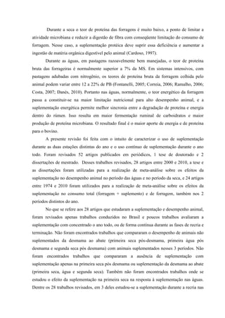 Durante a seca o teor de proteína das forragens é muito baixo, a ponto de limitar a
atividade microbiana e reduzir a digestão de fibra com conseqüente limitação do consumo de
forragem. Nesse caso, a suplementação protéica deve suprir essa deficiência e aumentar a
ingestão de matéria orgânica digestível pelo animal (Cardoso, 1997).
       Durante as águas, em pastagens razoavelmente bem manejadas, o teor de proteína
bruta das forrageiras é normalmente superior a 7% da MS. Em sistemas intensivos, com
pastagens adubadas com nitrogênio, os teores de proteína bruta da forragem colhida pelo
animal podem variar entre 12 a 22% de PB (Fontanelli, 2005; Correia, 2006; Ramalho, 2006;
Costa, 2007; Danés, 2010). Portanto nas águas, normalmente, o teor energético da forragem
passa a constituir-se na maior limitação nutricional para alto desempenho animal, e a
suplementação energética permite melhor sincronia entre a degradação de proteína e energia
dentro do rúmen. Isso resulta em maior fermentação ruminal de carboidratos e maior
produção de proteína microbiana. O resultado final é o maior aporte de energia e de proteína
para o bovino.
       A presente revisão foi feita com o intuito de caracterizar o uso de suplementação
durante as duas estações distintas do ano e o uso contínuo de suplementação durante o ano
todo. Foram revisados 52 artigos publicados em periódicos, 1 tese de doutorado e 2
dissertações de mestrado. Desses trabalhos revisados, 28 artigos entre 2000 e 2010, a tese e
as dissertações foram utilizadas para a realização de meta-análise sobre os efeitos da
suplementação no desempenho animal no período das águas e no período da seca, e 24 artigos
entre 1974 e 2010 foram utilizados para a realização de meta-análise sobre os efeitos da
suplementação no consumo total (forragem + suplemento) e de forragem, também nos 2
períodos distintos do ano.
       No que se refere aos 28 artigos que estudaram a suplementação e desempenho animal,
foram revisados apenas trabalhos conduzidos no Brasil e poucos trabalhos avaliaram a
suplementação com concentrado o ano todo, ou de forma contínua durante as fases de recria e
terminação. Não foram encontrados trabalhos que compararam o desempenho de animais não
suplementados da desmama ao abate (primeira seca pós-desmama, primeira água pós
desmama e segunda seca pós desmama) com animais suplementados nesses 3 períodos. Não
foram encontrados trabalhos que compararam a ausência de suplementação com
suplementação apenas na primeira seca pós desmama ou suplementação da desmama ao abate
(primeira seca, água e segunda seca). Também não foram encontrados trabalhos onde se
estudou o efeito da suplementação na primeira seca na resposta à suplementação nas águas.
Dentre os 28 trabalhos revisados, em 3 deles estudou-se a suplementação durante a recria nas
 